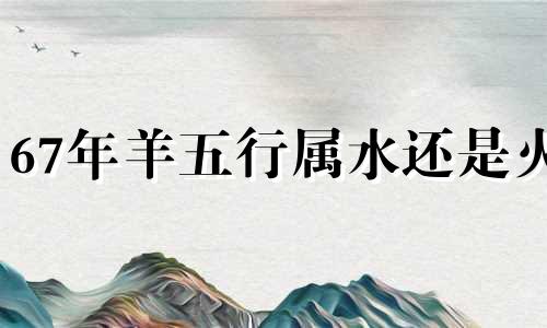 67年羊五行属水还是火 67年羊是水命吗