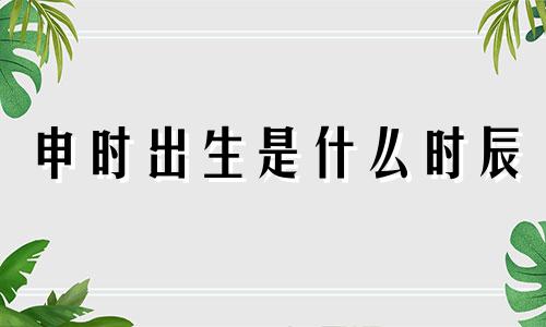 申时出生是什么时辰 申时是几点到几点钟辰时