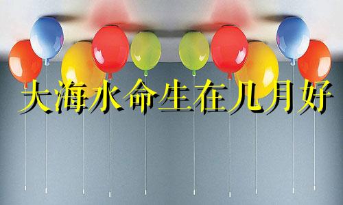 大海水命生在几月好 大海水命的女人叫什么名字好