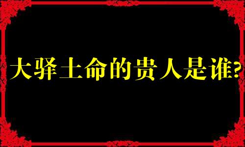 大驿土命的贵人是谁? 大驿土命中贵人