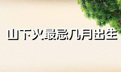 山下火最忌几月出生 山下火命是啥意思