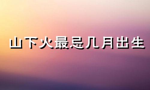 山下火最忌几月出生 山下火生于几月好