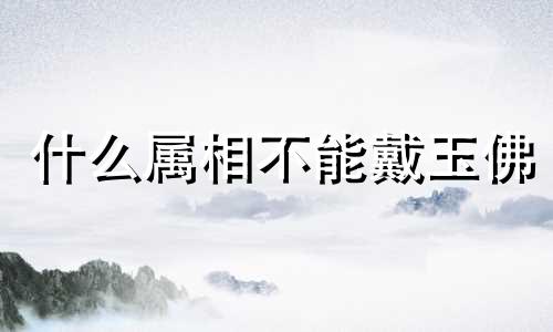 什么属相不能戴玉佛 什么属相不能戴玉和翡翠