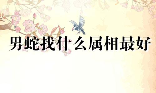 男蛇找什么属相最好 蛇男最爱的三个属相是什么