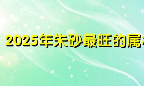 2025年朱砂最旺的属相 朱砂最旺的属相女