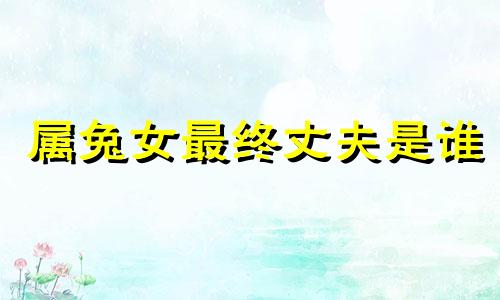 属兔女最终丈夫是谁 属兔的今年要离开三个人