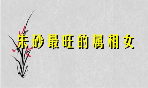 朱砂最旺的属相女 朱砂最旺的三个属相男人是什么