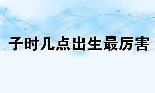 子时几点出生最厉害 子时哪个时间出生命好