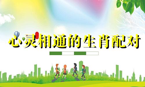 心灵相通的生肖配对 相心相爱