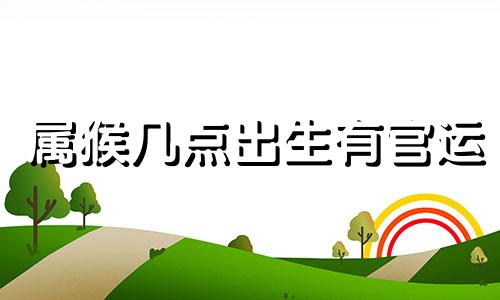 属猴几点出生有官运 属猴什么时辰出生有大出息