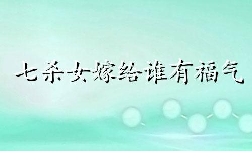 七杀女嫁给谁有福气 七杀女是克夫还是旺夫呢