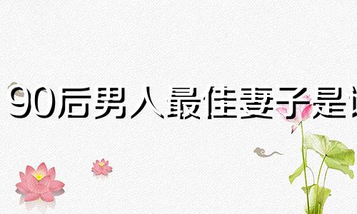 90后男人最佳妻子是谁 90后的男人