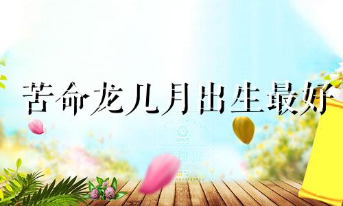 苦命龙几月出生最好 苦命龙几月生属龙的婚配