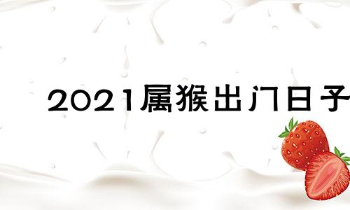 2021属猴出门日子 属猴那天出门好