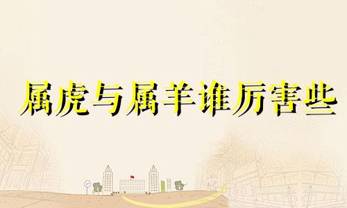属虎与属羊谁厉害些 属虎和属羊哪个生肖好