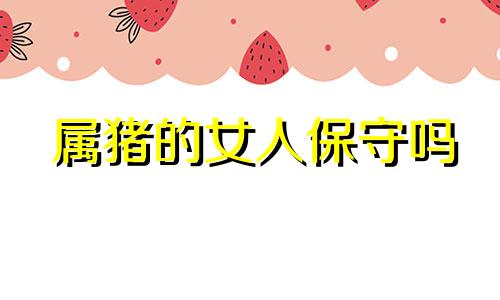属猪的女人保守吗 属猪女最珍惜哪种男人