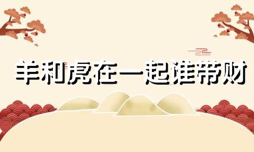 羊和虎在一起谁带财 男虎女羊婚姻最终结局