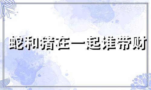 蛇和猪在一起谁带财 属猪和属蛇在一起做生意怎么样