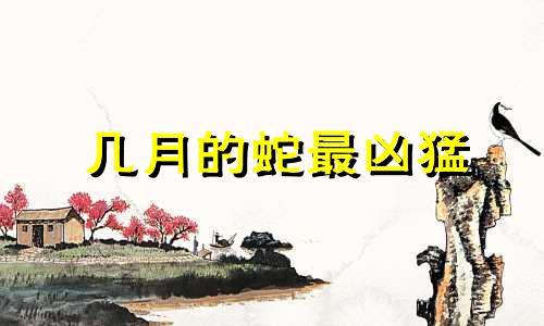 几月的蛇最凶猛 蛇一生最克3个人