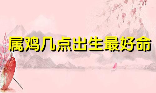 属鸡几点出生最好命 属鸡几点出生的人命好