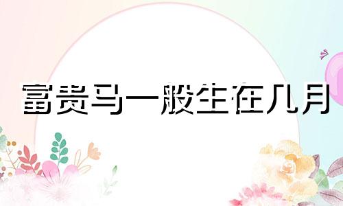 富贵马一般生在几月 90属马2025必有一难
