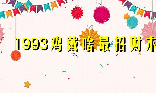 1993鸡戴啥最招财木 93年鸡命里有几个儿子