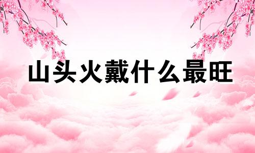 山头火戴什么最旺 95山头火命忌往哪个方向发展