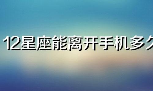 12星座能离开手机多久