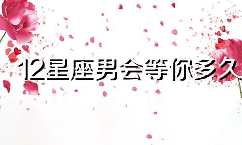 12星座男会等你多久