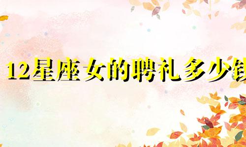 12星座女的聘礼多少钱